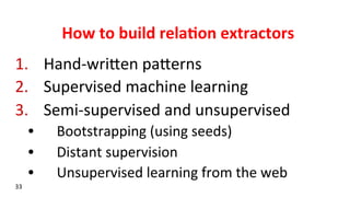 How	
  to	
  build	
  rela$on	
  extractors	
  
1.  Hand-­‐wriken	
  pakerns	
  
2.  Supervised	
  machine	
  learning	
  
3.  Semi-­‐supervised	
  and	
  unsupervised	
  	
  
•  Bootstrapping	
  (using	
  seeds)	
  
•  Distant	
  supervision	
  
•  Unsupervised	
  learning	
  from	
  the	
  web	
  
33	
  
 