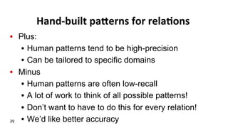 Hand-­‐built	
  paFerns	
  for	
  rela$ons	
  
•  Plus:
•  Human patterns tend to be high-precision
•  Can be tailored to specific domains
•  Minus
•  Human patterns are often low-recall
•  A lot of work to think of all possible patterns!
•  Don’t want to have to do this for every relation!
•  We’d like better accuracy39	
  
 