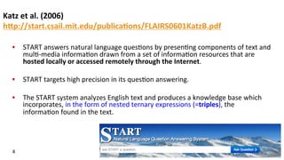 Katz	
  et	
  al.	
  (2006)	
  
hFp://start.csail.mit.edu/publica$ons/FLAIRS0601KatzB.pdf	
  	
  
•  START	
  answers	
  natural	
  language	
  ques(ons	
  by	
  presen(ng	
  components	
  of	
  text	
  and	
  
mul(-­‐media	
  informa(on	
  drawn	
  from	
  a	
  set	
  of	
  informa(on	
  resources	
  that	
  are	
  
hosted	
  locally	
  or	
  accessed	
  remotely	
  through	
  the	
  Internet.	
  	
  
•  START	
  targets	
  high	
  precision	
  in	
  its	
  ques(on	
  answering.	
  	
  
•  The	
  START	
  system	
  analyzes	
  English	
  text	
  and	
  produces	
  a	
  knowledge	
  base	
  which	
  
incorporates,	
  in	
  the	
  form	
  of	
  nested	
  ternary	
  expressions	
  (=triples),	
  the	
  
informa(on	
  found	
  in	
  the	
  text.	
  
4	
  
 