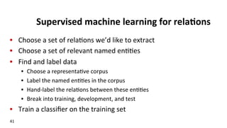 Supervised	
  machine	
  learning	
  for	
  rela$ons	
  
•  Choose	
  a	
  set	
  of	
  rela(ons	
  we’d	
  like	
  to	
  extract	
  
•  Choose	
  a	
  set	
  of	
  relevant	
  named	
  en((es	
  
•  Find	
  and	
  label	
  data	
  
•  Choose	
  a	
  representa(ve	
  corpus	
  
•  Label	
  the	
  named	
  en((es	
  in	
  the	
  corpus	
  
•  Hand-­‐label	
  the	
  rela(ons	
  between	
  these	
  en((es	
  
•  Break	
  into	
  training,	
  development,	
  and	
  test	
  
•  Train	
  a	
  classiﬁer	
  on	
  the	
  training	
  set	
  
41	
  
 