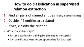 How	
  to	
  do	
  classiﬁca$on	
  in	
  supervised	
  
rela$on	
  extrac$on	
  
1.  Find	
  all	
  pairs	
  of	
  named	
  en((es	
  (usually	
  in	
  same	
  sentence)	
  
2.  Decide	
  if	
  2	
  en((es	
  are	
  related	
  
3.  If	
  yes,	
  classify	
  the	
  rela(on	
  
•  Why	
  the	
  extra	
  step?	
  
•  Faster	
  classiﬁca(on	
  training	
  by	
  elimina(ng	
  most	
  pairs	
  
•  Can	
  use	
  dis(nct	
  feature-­‐sets	
  appropriate	
  for	
  each	
  task.	
  
42	
  
 
