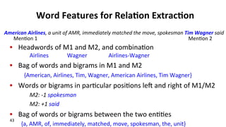 Word	
  Features	
  for	
  Rela$on	
  Extrac$on	
  
•  Headwords	
  of	
  M1	
  and	
  M2,	
  and	
  combina(on	
  
Airlines	
  	
  	
  	
  	
  	
  	
  	
  	
  	
  	
  	
  	
  Wagner	
  	
  	
  	
  	
  	
  	
  	
  	
  	
  	
  	
  	
  	
  	
  Airlines-­‐Wagner	
  
•  Bag	
  of	
  words	
  and	
  bigrams	
  in	
  M1	
  and	
  M2	
  
	
  	
  	
  	
  	
  	
  	
  	
  	
  	
  {American,	
  Airlines,	
  Tim,	
  Wagner,	
  American	
  Airlines,	
  Tim	
  Wagner}	
  
•  Words	
  or	
  bigrams	
  in	
  par(cular	
  posi(ons	
  le^	
  and	
  right	
  of	
  M1/M2	
  
M2:	
  -­‐1	
  spokesman	
  
M2:	
  +1	
  said	
  
•  Bag	
  of	
  words	
  or	
  bigrams	
  between	
  the	
  two	
  en((es	
  
{a,	
  AMR,	
  of,	
  immediately,	
  matched,	
  move,	
  spokesman,	
  the,	
  unit}	
  
American	
  Airlines,	
  a	
  unit	
  of	
  AMR,	
  immediately	
  matched	
  the	
  move,	
  spokesman	
  Tim	
  Wagner	
  said	
  
Men(on	
  1	
   Men(on	
  2	
  
43	
  
 