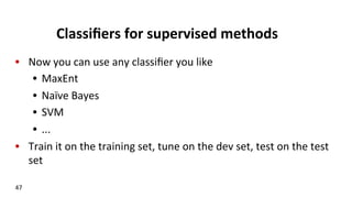 Classiﬁers	
  for	
  supervised	
  methods	
  
•  Now	
  you	
  can	
  use	
  any	
  classiﬁer	
  you	
  like	
  
•  MaxEnt	
  
•  Naïve	
  Bayes	
  
•  SVM	
  
•  ...	
  
•  Train	
  it	
  on	
  the	
  training	
  set,	
  tune	
  on	
  the	
  dev	
  set,	
  test	
  on	
  the	
  test	
  
set	
  
47	
  
 