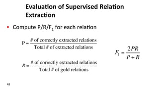 Evalua$on	
  of	
  Supervised	
  Rela$on	
  
Extrac$on	
  
•  Compute	
  P/R/F1	
  for	
  each	
  rela(on	
  
48	
  
P =
# of correctly extracted relations
Total # of extracted relations
R =
# of correctly extracted relations
Total # of gold relations
F1 =
2PR
P + R
 