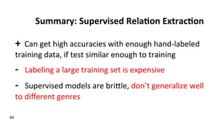 Summary:	
  Supervised	
  Rela$on	
  Extrac$on	
  
+	
  	
  Can	
  get	
  high	
  accuracies	
  with	
  enough	
  hand-­‐labeled	
  
training	
  data,	
  if	
  test	
  similar	
  enough	
  to	
  training	
  
-­‐	
  	
  	
  Labeling	
  a	
  large	
  training	
  set	
  is	
  expensive	
  
-­‐	
  	
  	
  Supervised	
  models	
  are	
  brikle,	
  don’t	
  generalize	
  well	
  
to	
  diﬀerent	
  genres	
  
	
  
49	
  
 