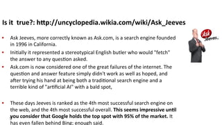 Is	
  it	
  	
  true?:	
  hFp://uncyclopedia.wikia.com/wiki/Ask_Jeeves	
  
•  Ask	
  Jeeves,	
  more	
  correctly	
  known	
  as	
  Ask.com,	
  is	
  a	
  search	
  engine	
  founded	
  
in	
  1996	
  in	
  California.	
  	
  
•  Ini(ally	
  it	
  represented	
  a	
  stereotypical	
  English	
  butler	
  who	
  would	
  "fetch"	
  
the	
  answer	
  to	
  any	
  ques(on	
  asked.	
  
•  Ask.com	
  is	
  now	
  considered	
  one	
  of	
  the	
  great	
  failures	
  of	
  the	
  internet.	
  The	
  
ques(on	
  and	
  answer	
  feature	
  simply	
  didn't	
  work	
  as	
  well	
  as	
  hoped,	
  and	
  
a^er	
  trying	
  his	
  hand	
  at	
  being	
  both	
  a	
  tradi(onal	
  search	
  engine	
  and	
  a	
  
terrible	
  kind	
  of	
  "ar(ﬁcial	
  AI"	
  with	
  a	
  bald	
  spot,	
  	
  
•  These	
  days	
  Jeeves	
  is	
  ranked	
  as	
  the	
  4th	
  most	
  successful	
  search	
  engine	
  on	
  
the	
  web,	
  and	
  the	
  4th	
  most	
  successful	
  overall.	
  This	
  seems	
  impressive	
  un$l	
  
you	
  consider	
  that	
  Google	
  holds	
  the	
  top	
  spot	
  with	
  95%	
  of	
  the	
  market.	
  It	
  
has	
  even	
  fallen	
  behind	
  Bing;	
  enough	
  said.	
  
5	
  
 