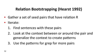 Rela$on	
  Bootstrapping	
  (Hearst	
  1992)	
  
•  Gather	
  a	
  set	
  of	
  seed	
  pairs	
  that	
  have	
  rela(on	
  R	
  
•  Iterate:	
  
1.  Find	
  sentences	
  with	
  these	
  pairs	
  
2.  Look	
  at	
  the	
  context	
  between	
  or	
  around	
  the	
  pair	
  and	
  
generalize	
  the	
  context	
  to	
  create	
  pakerns	
  
3.  Use	
  the	
  pakerns	
  for	
  grep	
  for	
  more	
  pairs	
  
	
  
52	
  
 