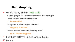 Bootstrapping	
  	
  
•  <Mark	
  Twain,	
  Elmira>	
  	
  Seed	
  tuple	
  
•  Grep	
  (google)	
  for	
  the	
  environments	
  of	
  the	
  seed	
  tuple	
  
“Mark	
  Twain	
  is	
  buried	
  in	
  Elmira,	
  NY.”	
  
X	
  is	
  buried	
  in	
  Y	
  
“The	
  grave	
  of	
  Mark	
  Twain	
  is	
  in	
  Elmira”	
  
The	
  grave	
  of	
  X	
  is	
  in	
  Y	
  
“Elmira	
  is	
  Mark	
  Twain’s	
  ﬁnal	
  res(ng	
  place”	
  
Y	
  is	
  X’s	
  ﬁnal	
  res(ng	
  place.	
  
•  Use	
  those	
  pakerns	
  to	
  grep	
  for	
  new	
  tuples	
  
•  Iterate	
  53	
  
 