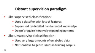 Distant	
  supervision	
  paradigm	
  
•  Like	
  supervised	
  classiﬁca(on:	
  
•  Uses	
  a	
  classiﬁer	
  with	
  lots	
  of	
  features	
  
•  Supervised	
  by	
  detailed	
  hand-­‐created	
  knowledge	
  
•  Doesn’t	
  require	
  itera(vely	
  expanding	
  pakerns	
  
•  Like	
  unsupervised	
  classiﬁca(on:	
  
•  Uses	
  very	
  large	
  amounts	
  of	
  unlabeled	
  data	
  
•  Not	
  sensi(ve	
  to	
  genre	
  issues	
  in	
  training	
  corpus	
  
56	
  
 