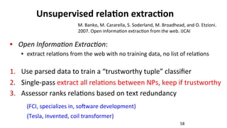 Unsupervised	
  rela$on	
  extrac$on	
  
•  Open	
  InformaLon	
  ExtracLon:	
  	
  
•  extract	
  rela(ons	
  from	
  the	
  web	
  with	
  no	
  training	
  data,	
  no	
  list	
  of	
  rela(ons	
  
1.  Use	
  parsed	
  data	
  to	
  train	
  a	
  “trustworthy	
  tuple”	
  classiﬁer	
  
2.  Single-­‐pass	
  extract	
  all	
  rela(ons	
  between	
  NPs,	
  keep	
  if	
  trustworthy	
  
3.  Assessor	
  ranks	
  rela(ons	
  based	
  on	
  text	
  redundancy	
  
(FCI,	
  specializes	
  in,	
  so^ware	
  development)	
  	
  
(Tesla,	
  invented,	
  coil	
  transformer)	
  
58	
  
M.	
  Banko,	
  M.	
  Cararella,	
  S.	
  Soderland,	
  M.	
  Broadhead,	
  and	
  O.	
  Etzioni.	
  
2007.	
  Open	
  informa(on	
  extrac(on	
  from	
  the	
  web.	
  IJCAI	
  
 
