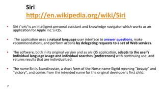 Siri	
  
hFp://en.wikipedia.org/wiki/Siri	
  	
  
•  Siri	
  /ˈsɪri/	
  is	
  an	
  intelligent	
  personal	
  assistant	
  and	
  knowledge	
  navigator	
  which	
  works	
  as	
  an	
  
applica(on	
  for	
  Apple	
  Inc.'s	
  iOS.	
  
•  	
  The	
  applica(on	
  uses	
  a	
  natural	
  language	
  user	
  interface	
  to	
  answer	
  ques$ons,	
  make	
  
recommenda(ons,	
  and	
  perform	
  ac(ons	
  by	
  delega$ng	
  requests	
  to	
  a	
  set	
  of	
  Web	
  services.	
  	
  
•  The	
  so^ware,	
  both	
  in	
  its	
  original	
  version	
  and	
  as	
  an	
  iOS	
  applica(on,	
  adapts	
  to	
  the	
  user's	
  
individual	
  language	
  usage	
  and	
  individual	
  searches	
  (preferences)	
  with	
  con(nuing	
  use,	
  and	
  
returns	
  results	
  that	
  are	
  individualized.	
  	
  
•  The	
  name	
  Siri	
  is	
  Scandinavian,	
  a	
  short	
  form	
  of	
  the	
  Norse	
  name	
  Sigrid	
  meaning	
  "beauty"	
  and	
  
"victory",	
  and	
  comes	
  from	
  the	
  intended	
  name	
  for	
  the	
  original	
  developer's	
  ﬁrst	
  child.	
  
7	
  
 