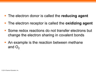  The electron donor is called the reducing agent 
 The electron receptor is called the oxidizing agent 
 Some redox reactions do not transfer electrons but 
change the electron sharing in covalent bonds 
 An example is the reaction between methane 
and O2 
© 2014 Pearson Education, Inc. 
 