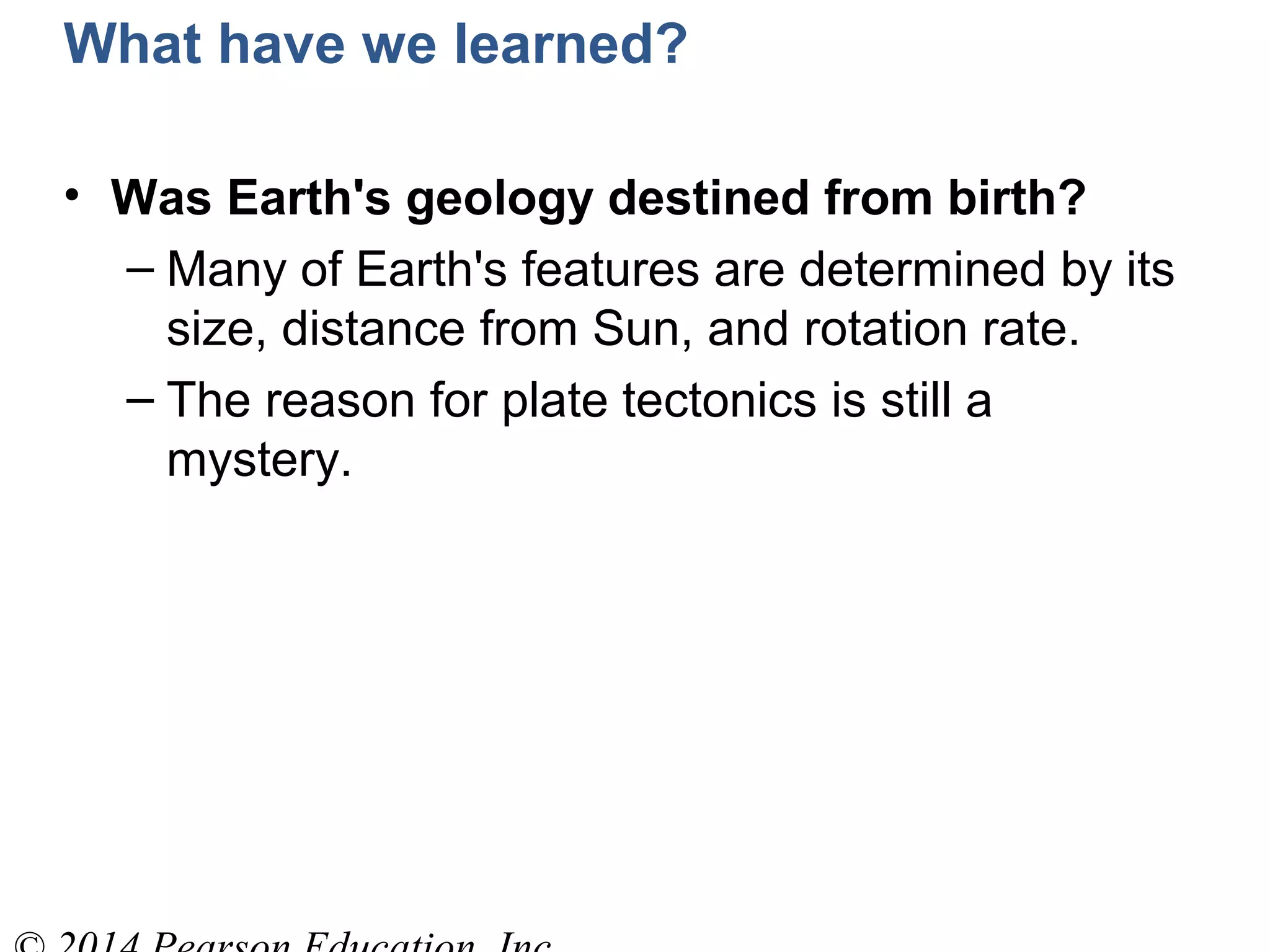 What have we learned?
• Was Earth's geology destined from birth?
– Many of Earth's features are determined by its
size, distance from Sun, and rotation rate.
– The reason for plate tectonics is still a
mystery.
 