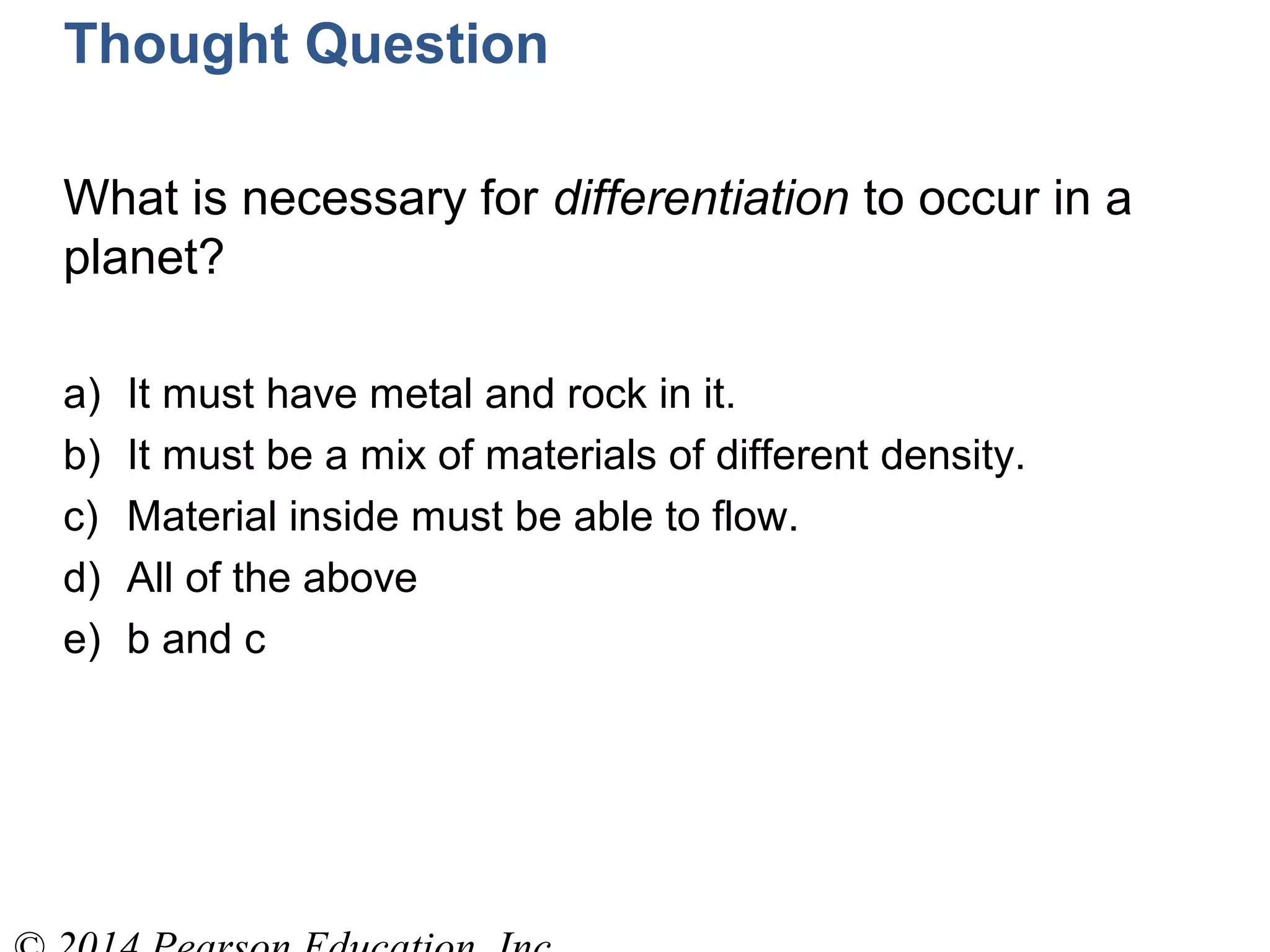Thought Question
What is necessary for differentiation to occur in a
planet?
a) It must have metal and rock in it.
b) It must be a mix of materials of different density.
c) Material inside must be able to flow.
d) All of the above
e) b and c
 