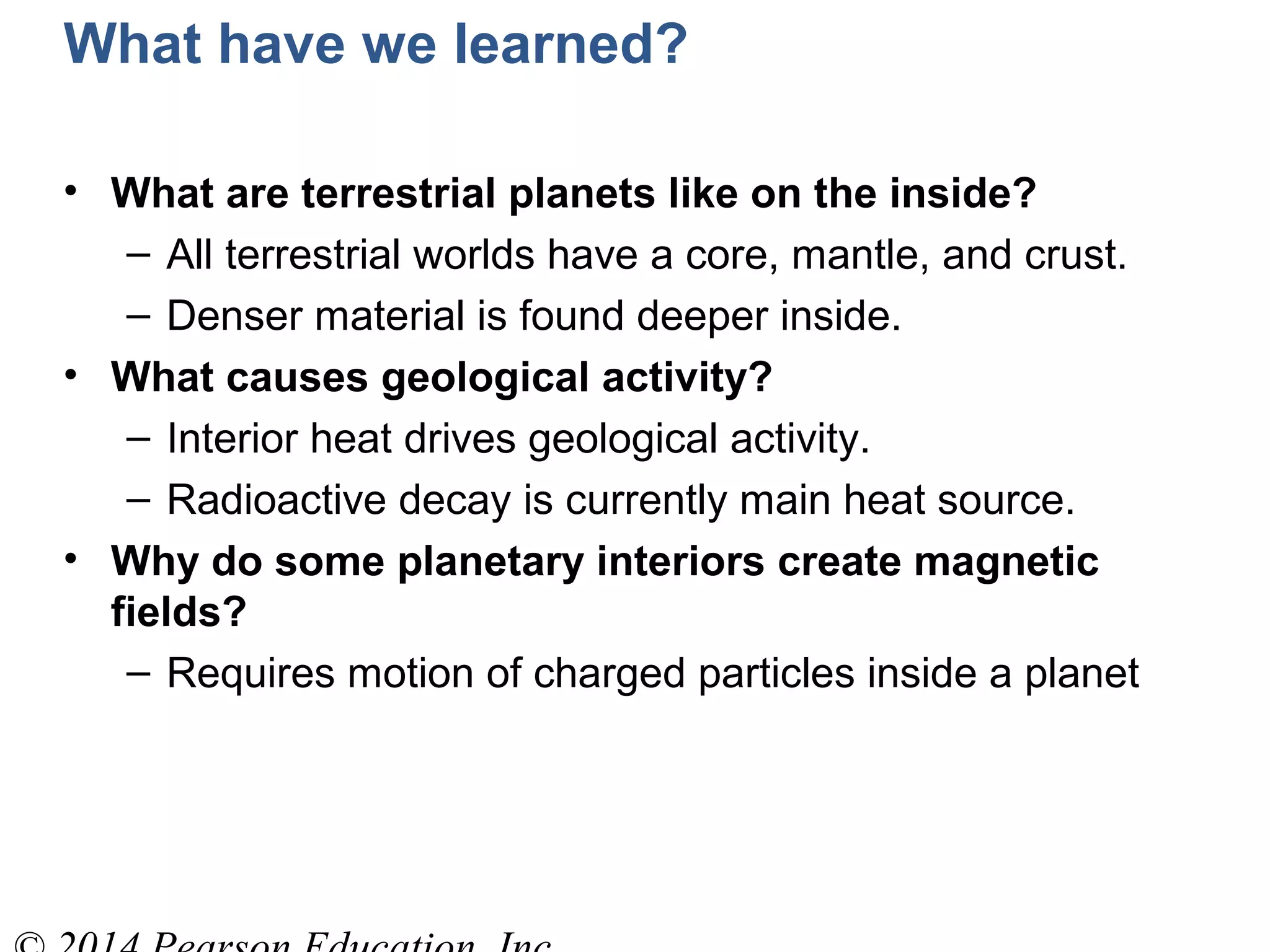 What have we learned?
• What are terrestrial planets like on the inside?
– All terrestrial worlds have a core, mantle, and crust.
– Denser material is found deeper inside.
• What causes geological activity?
– Interior heat drives geological activity.
– Radioactive decay is currently main heat source.
• Why do some planetary interiors create magnetic
fields?
– Requires motion of charged particles inside a planet
 