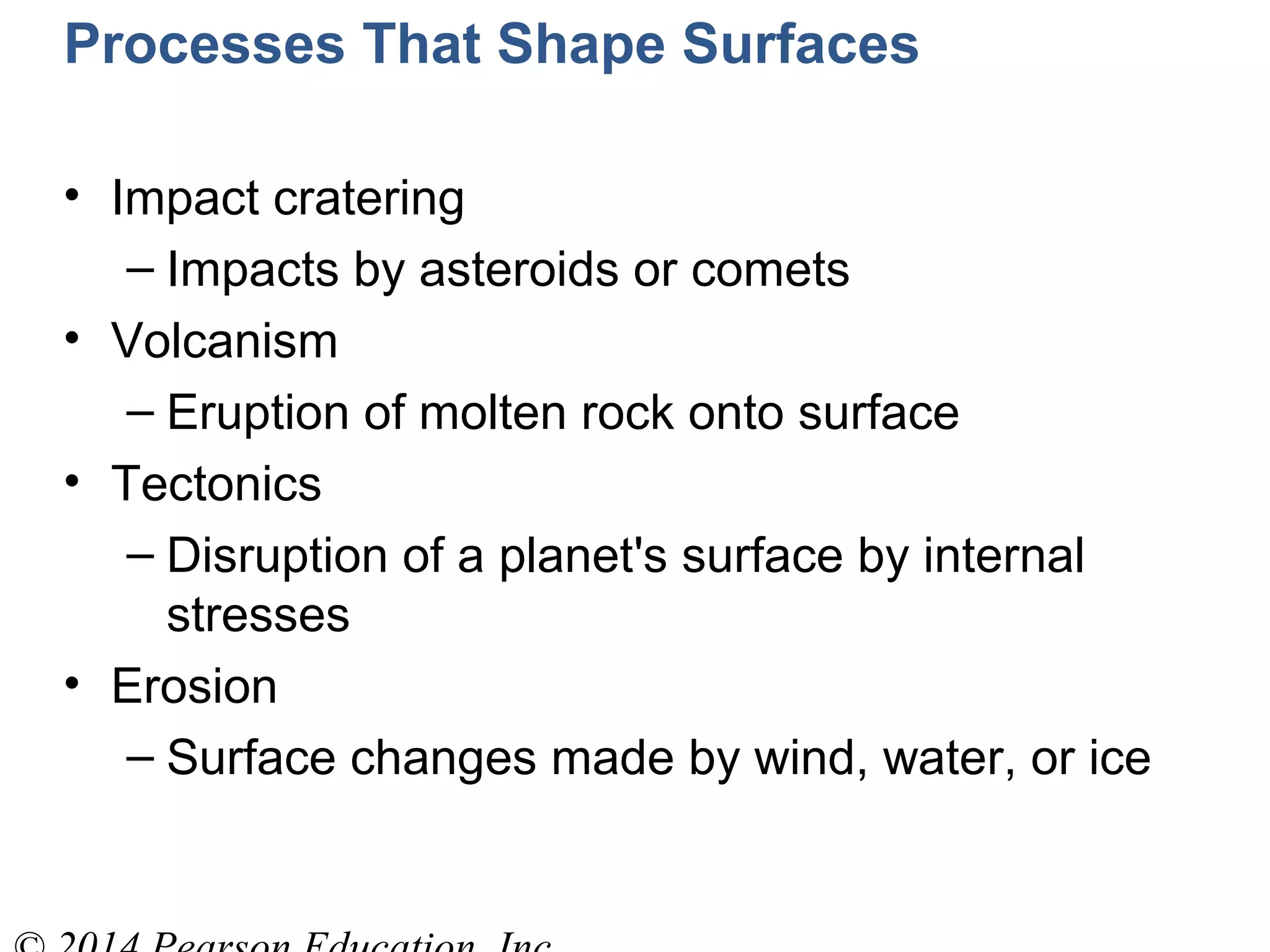 Processes That Shape Surfaces
• Impact cratering
– Impacts by asteroids or comets
• Volcanism
– Eruption of molten rock onto surface
• Tectonics
– Disruption of a planet's surface by internal
stresses
• Erosion
– Surface changes made by wind, water, or ice
 