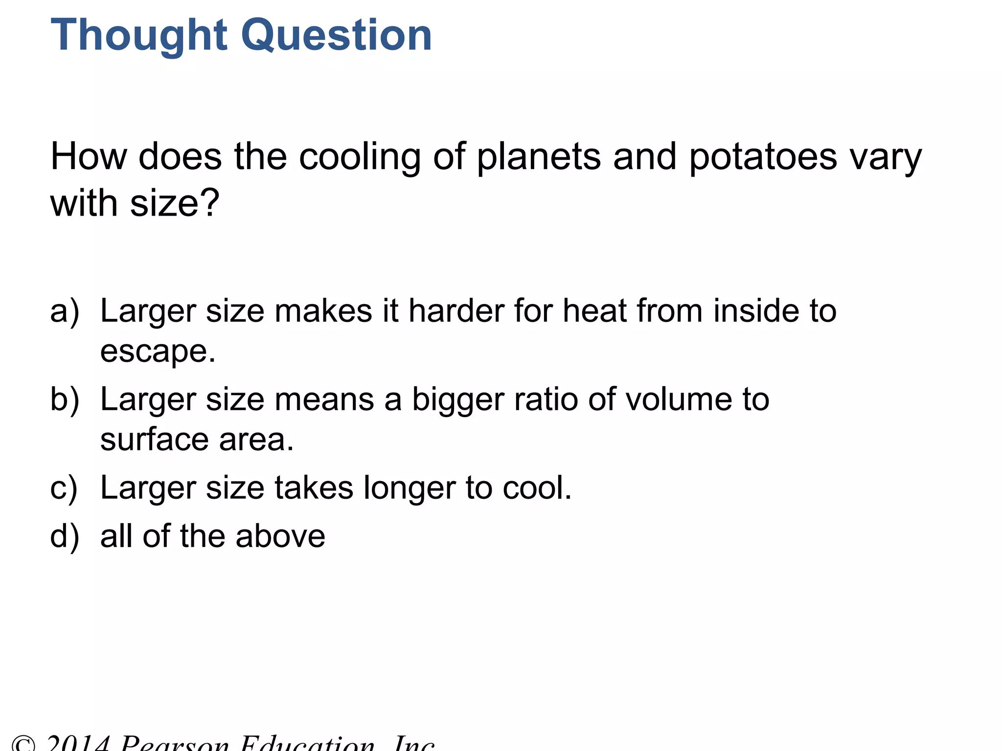 Thought Question
How does the cooling of planets and potatoes vary
with size?
a) Larger size makes it harder for heat from inside to
escape.
b) Larger size means a bigger ratio of volume to
surface area.
c) Larger size takes longer to cool.
d) all of the above
 