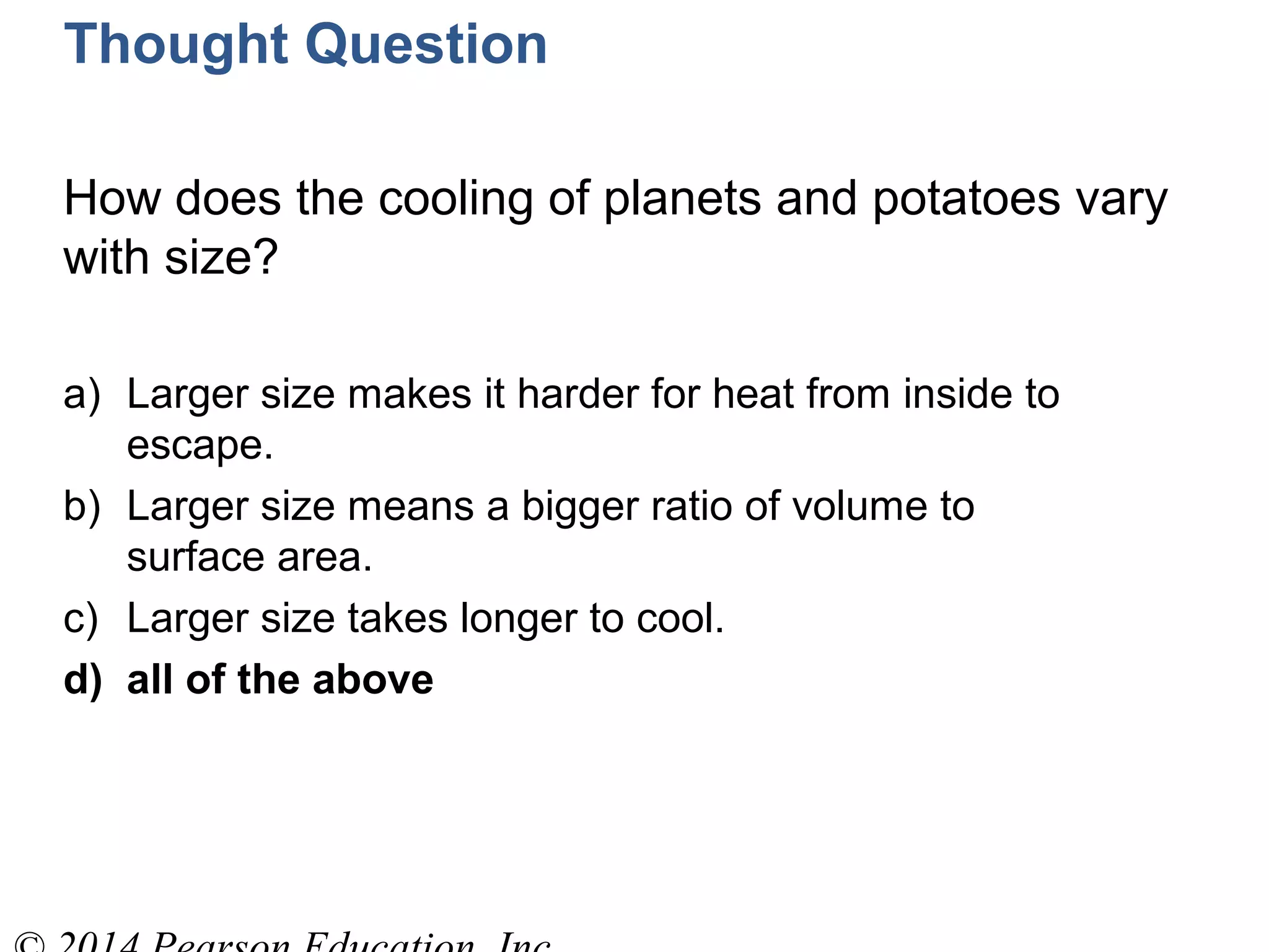 Thought Question
How does the cooling of planets and potatoes vary
with size?
a) Larger size makes it harder for heat from inside to
escape.
b) Larger size means a bigger ratio of volume to
surface area.
c) Larger size takes longer to cool.
d) all of the above
 