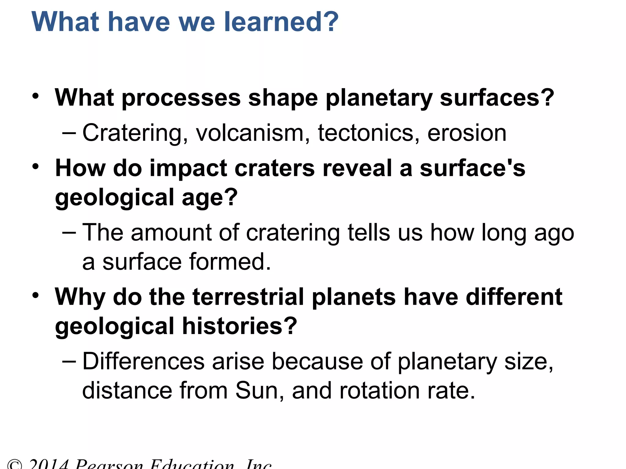 What have we learned?
• What processes shape planetary surfaces?
– Cratering, volcanism, tectonics, erosion
• How do impact craters reveal a surface's
geological age?
– The amount of cratering tells us how long ago
a surface formed.
• Why do the terrestrial planets have different
geological histories?
– Differences arise because of planetary size,
distance from Sun, and rotation rate.
 