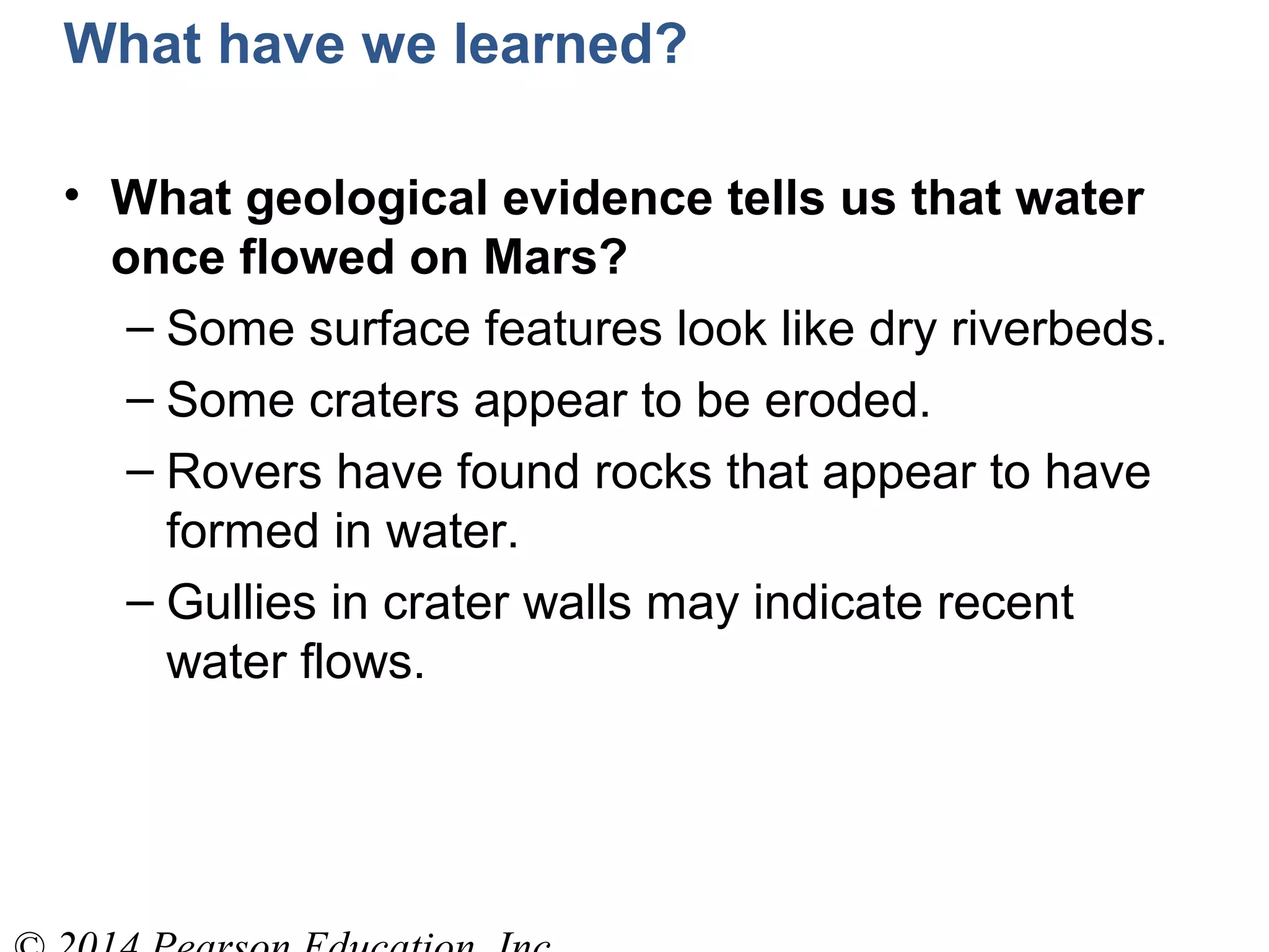 What have we learned?
• What geological evidence tells us that water
once flowed on Mars?
– Some surface features look like dry riverbeds.
– Some craters appear to be eroded.
– Rovers have found rocks that appear to have
formed in water.
– Gullies in crater walls may indicate recent
water flows.
 