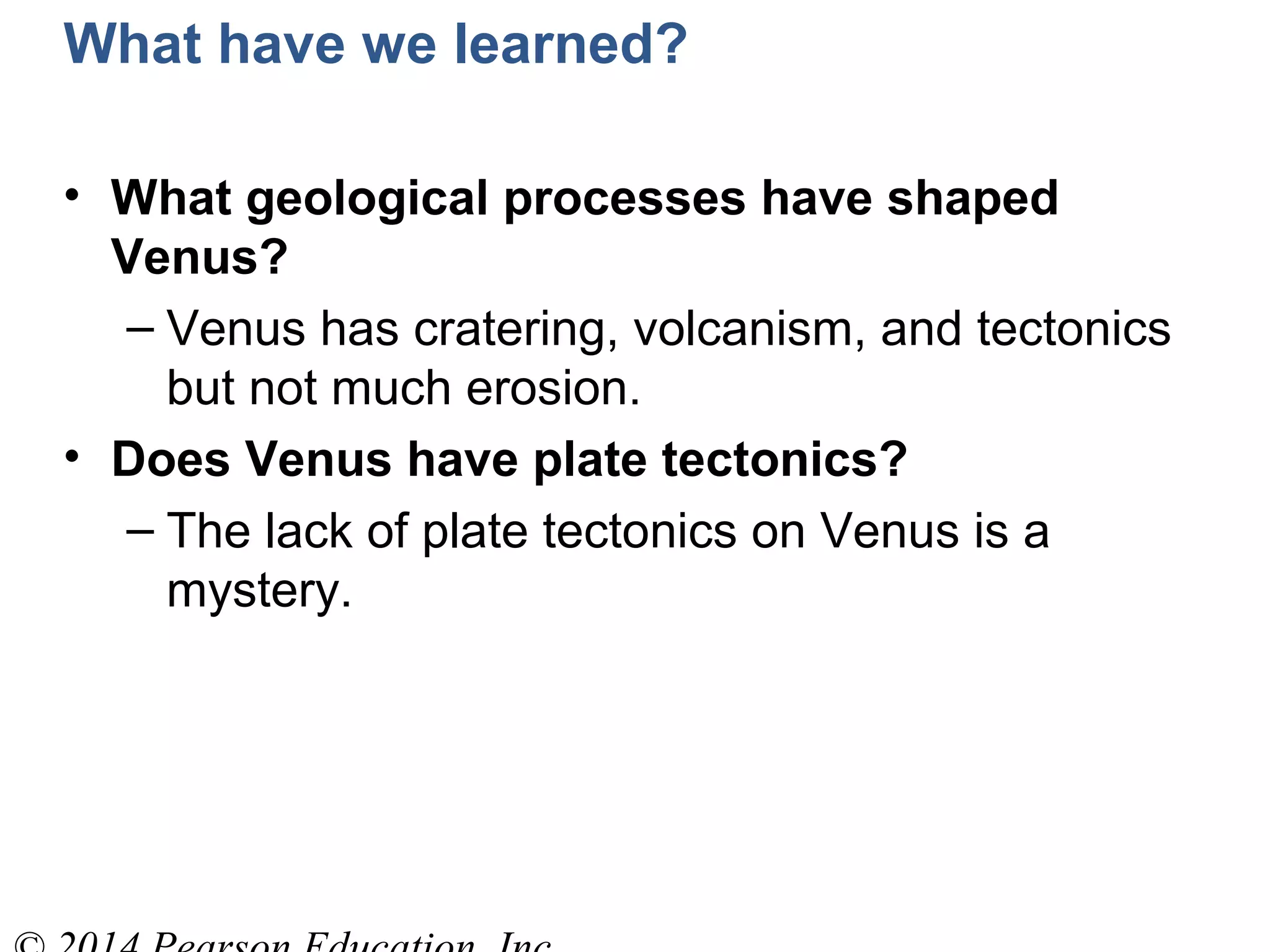 What have we learned?
• What geological processes have shaped
Venus?
– Venus has cratering, volcanism, and tectonics
but not much erosion.
• Does Venus have plate tectonics?
– The lack of plate tectonics on Venus is a
mystery.
 