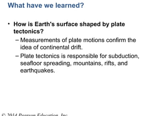What have we learned?
• How is Earth's surface shaped by plate
tectonics?
– Measurements of plate motions confirm the
idea of continental drift.
– Plate tectonics is responsible for subduction,
seafloor spreading, mountains, rifts, and
earthquakes.
 