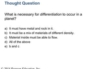 Thought Question
What is necessary for differentiation to occur in a
planet?
a) It must have metal and rock in it.
b) It must be a mix of materials of different density.
c) Material inside must be able to flow.
d) All of the above
e) b and c
 