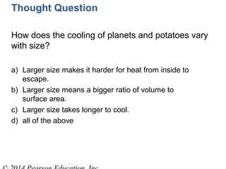 Thought Question
How does the cooling of planets and potatoes vary
with size?
a) Larger size makes it harder for heat from inside to
escape.
b) Larger size means a bigger ratio of volume to
surface area.
c) Larger size takes longer to cool.
d) all of the above
 