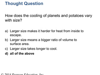 Thought Question
How does the cooling of planets and potatoes vary
with size?
a) Larger size makes it harder for heat from inside to
escape.
b) Larger size means a bigger ratio of volume to
surface area.
c) Larger size takes longer to cool.
d) all of the above
 