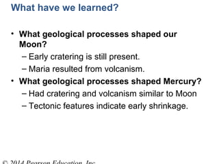 What have we learned?
• What geological processes shaped our
Moon?
– Early cratering is still present.
– Maria resulted from volcanism.
• What geological processes shaped Mercury?
– Had cratering and volcanism similar to Moon
– Tectonic features indicate early shrinkage.
 