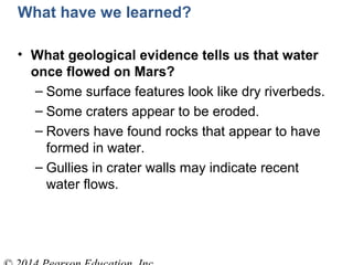 What have we learned?
• What geological evidence tells us that water
once flowed on Mars?
– Some surface features look like dry riverbeds.
– Some craters appear to be eroded.
– Rovers have found rocks that appear to have
formed in water.
– Gullies in crater walls may indicate recent
water flows.
 