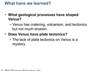 What have we learned?
• What geological processes have shaped
Venus?
– Venus has cratering, volcanism, and tectonics
but not much erosion.
• Does Venus have plate tectonics?
– The lack of plate tectonics on Venus is a
mystery.
 