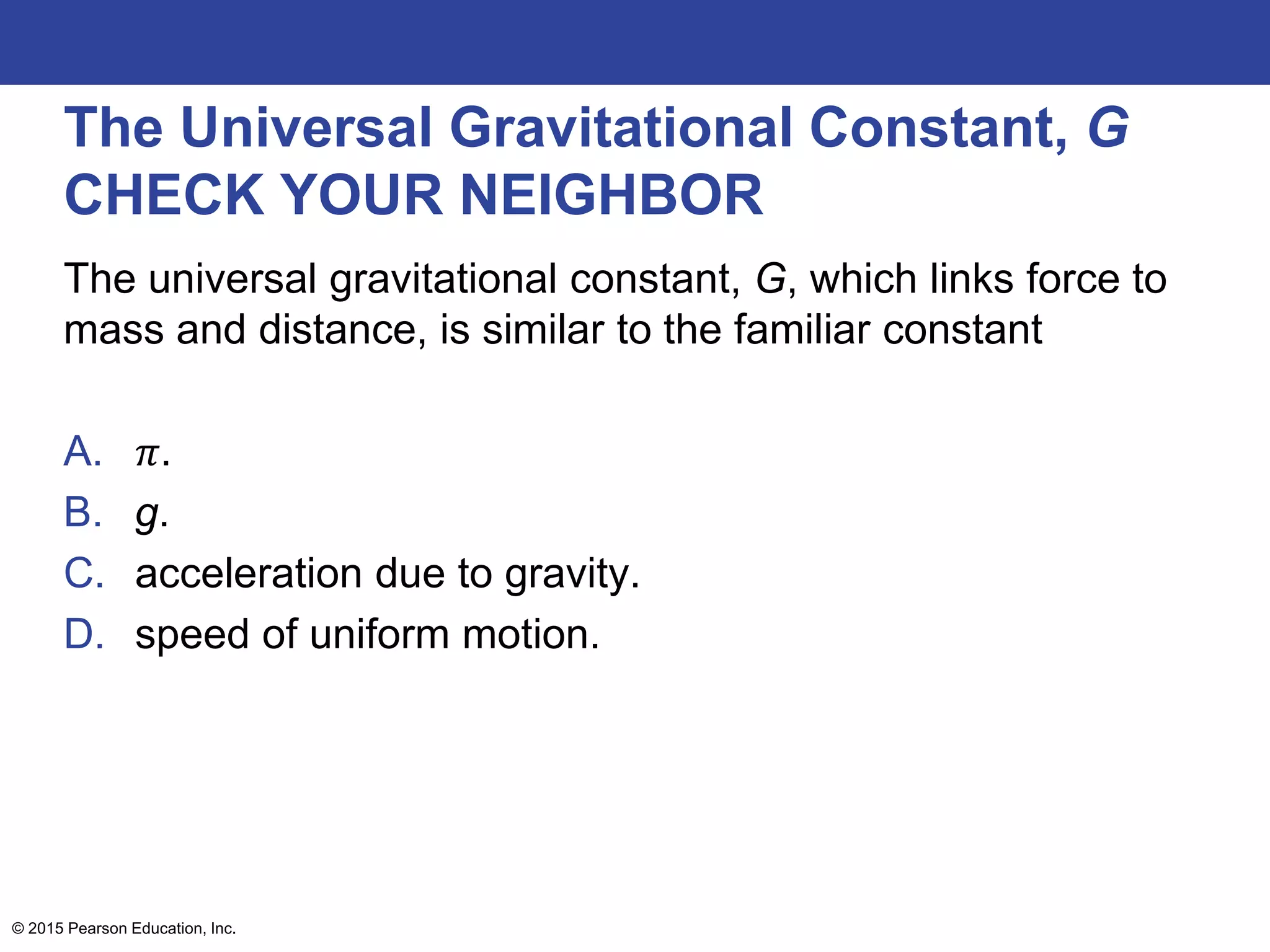 The Universal Gravitational Constant, G
CHECK YOUR NEIGHBOR
The universal gravitational constant, G, which links force to
mass and distance, is similar to the familiar constant
A. 𝜋.
B. g.
C. acceleration due to gravity.
D. speed of uniform motion.
© 2015 Pearson Education, Inc.
 