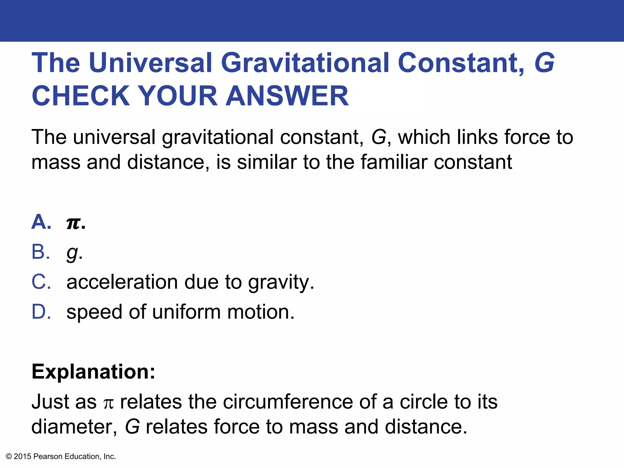The Universal Gravitational Constant, G
CHECK YOUR ANSWER
The universal gravitational constant, G, which links force to
mass and distance, is similar to the familiar constant
A. 𝝅.
B. g.
C. acceleration due to gravity.
D. speed of uniform motion.
Explanation:
Just as  relates the circumference of a circle to its
diameter, G relates force to mass and distance.
© 2015 Pearson Education, Inc.
 