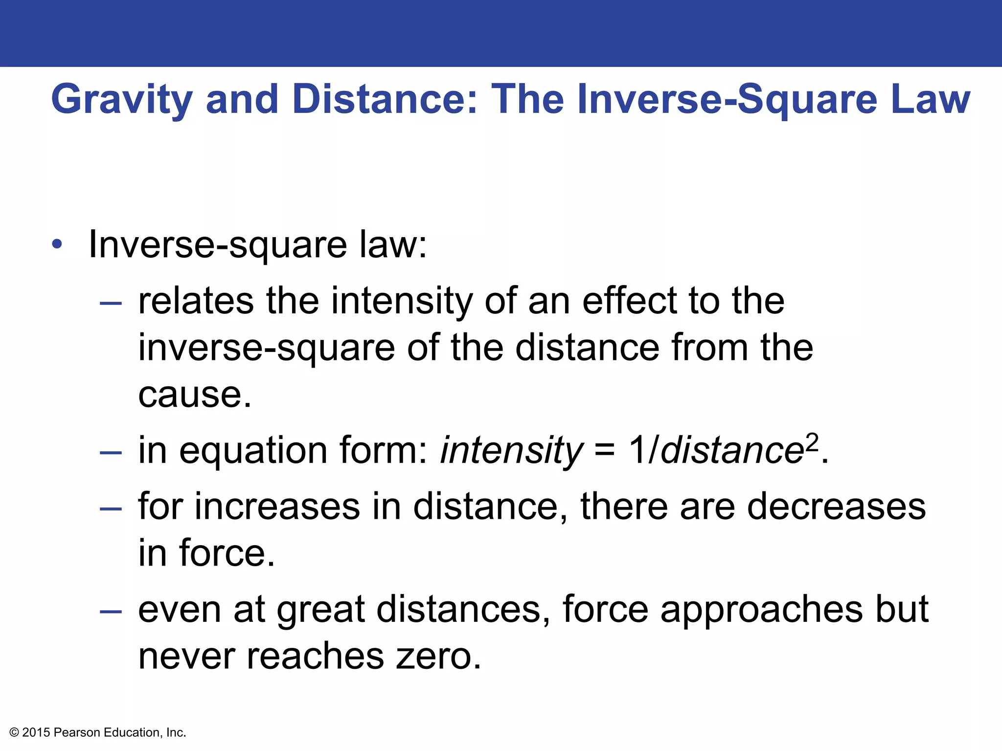 Gravity and Distance: The Inverse-Square Law
• Inverse-square law:
– relates the intensity of an effect to the
inverse-square of the distance from the
cause.
– in equation form: intensity = 1/distance2.
– for increases in distance, there are decreases
in force.
– even at great distances, force approaches but
never reaches zero.
© 2015 Pearson Education, Inc.
 