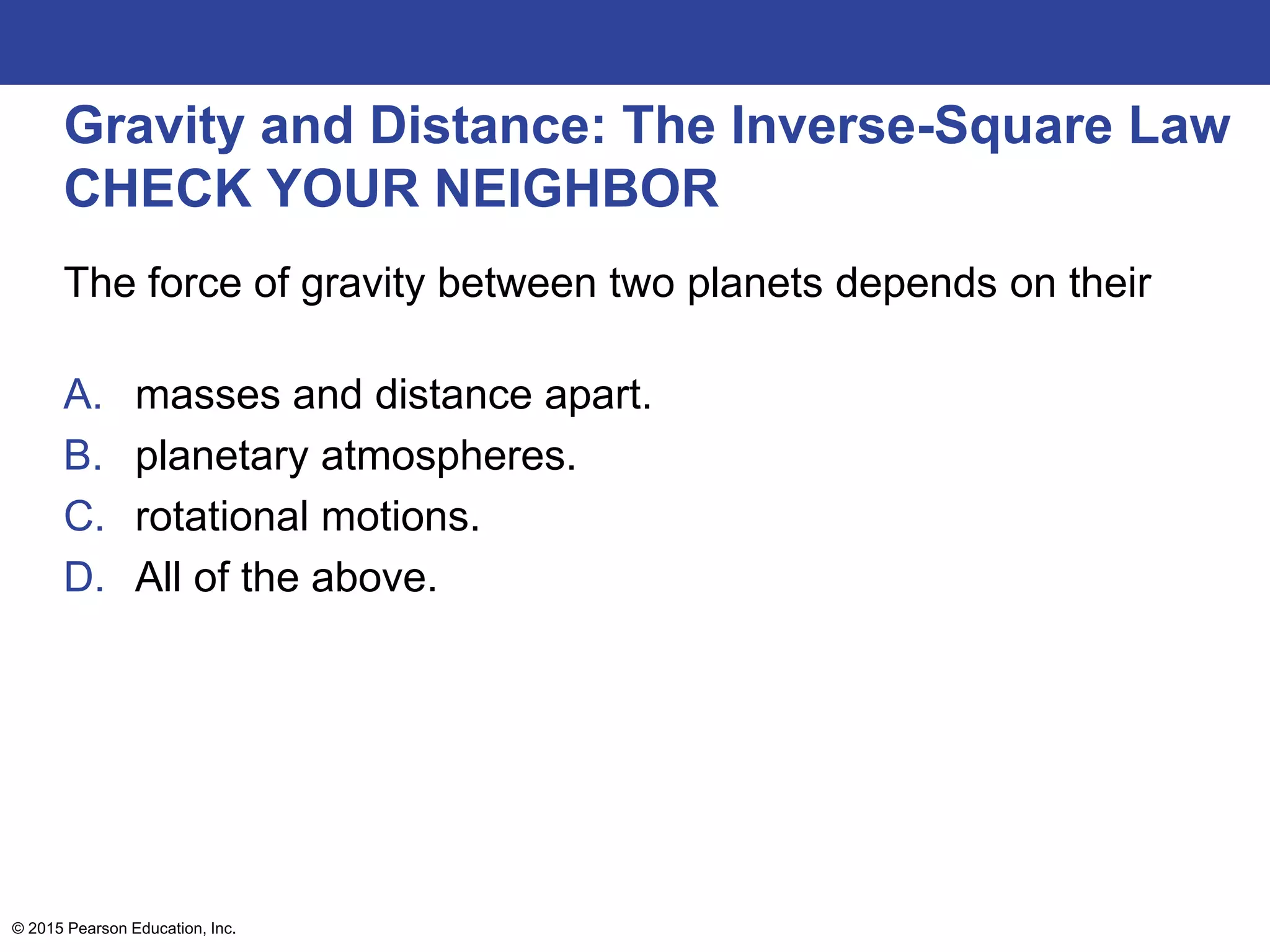 Gravity and Distance: The Inverse-Square Law
CHECK YOUR NEIGHBOR
The force of gravity between two planets depends on their
A. masses and distance apart.
B. planetary atmospheres.
C. rotational motions.
D. All of the above.
© 2015 Pearson Education, Inc.
 
