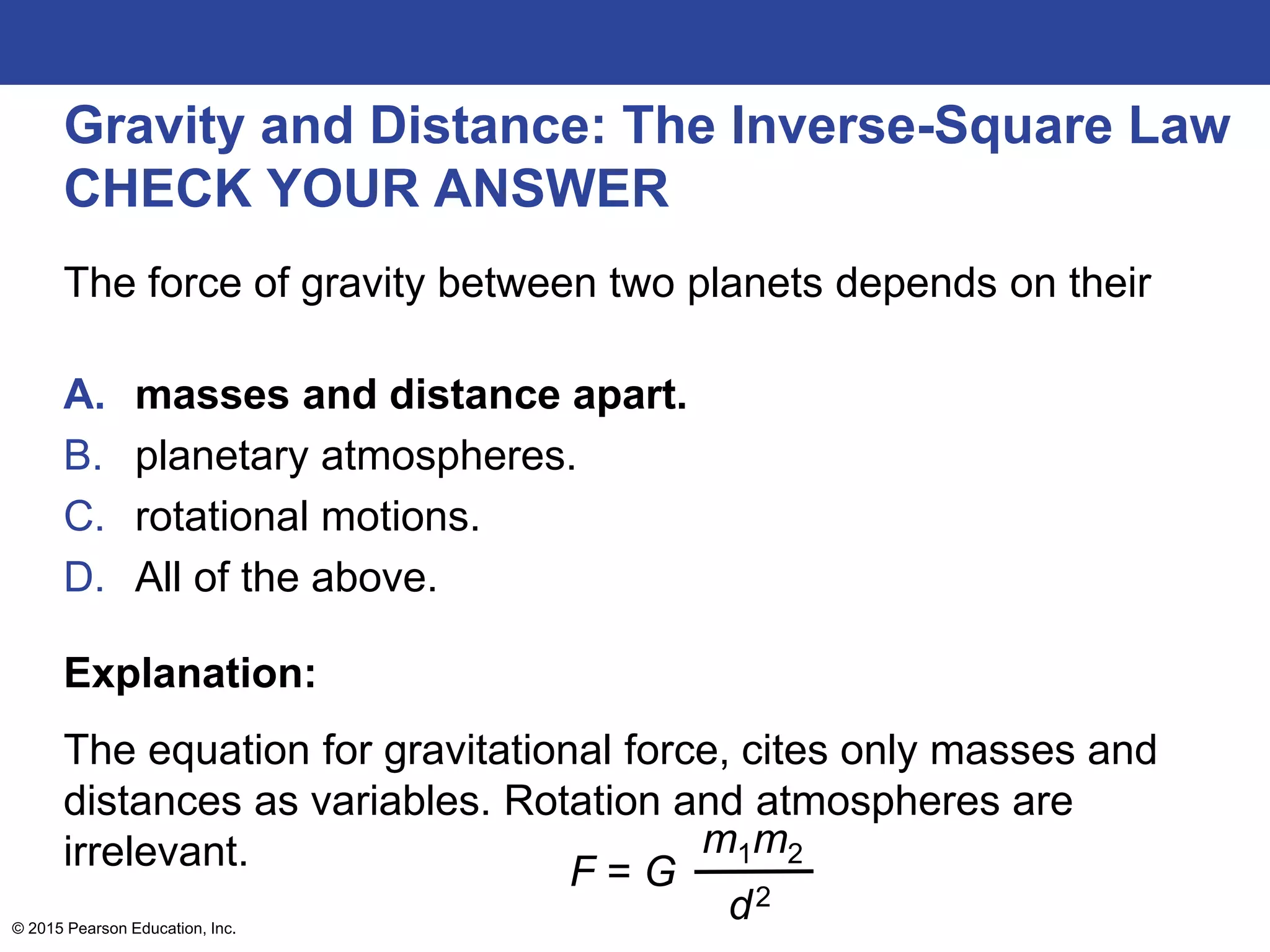 Gravity and Distance: The Inverse-Square Law
CHECK YOUR ANSWER
The force of gravity between two planets depends on their
A. masses and distance apart.
B. planetary atmospheres.
C. rotational motions.
D. All of the above.
Explanation:
The equation for gravitational force, cites only masses and
distances as variables. Rotation and atmospheres are
irrelevant.
© 2015 Pearson Education, Inc.
F = G
m1m2
d2
 