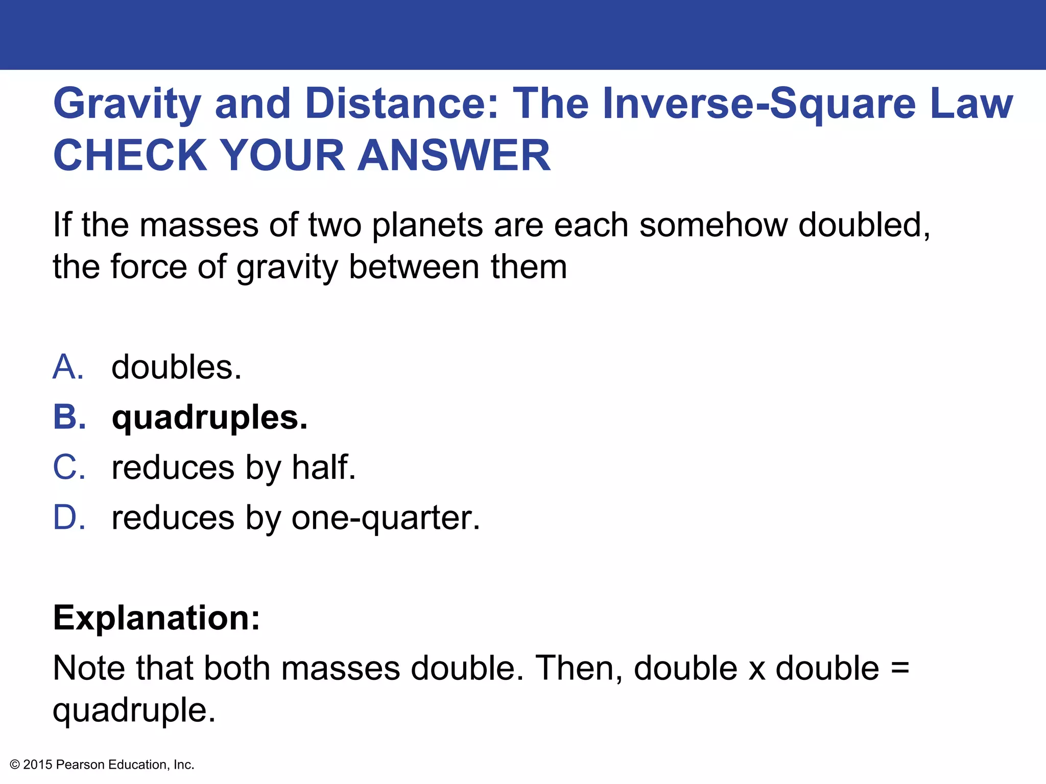 Gravity and Distance: The Inverse-Square Law
CHECK YOUR ANSWER
If the masses of two planets are each somehow doubled,
the force of gravity between them
A. doubles.
B. quadruples.
C. reduces by half.
D. reduces by one-quarter.
Explanation:
Note that both masses double. Then, double x double =
quadruple.
© 2015 Pearson Education, Inc.
 