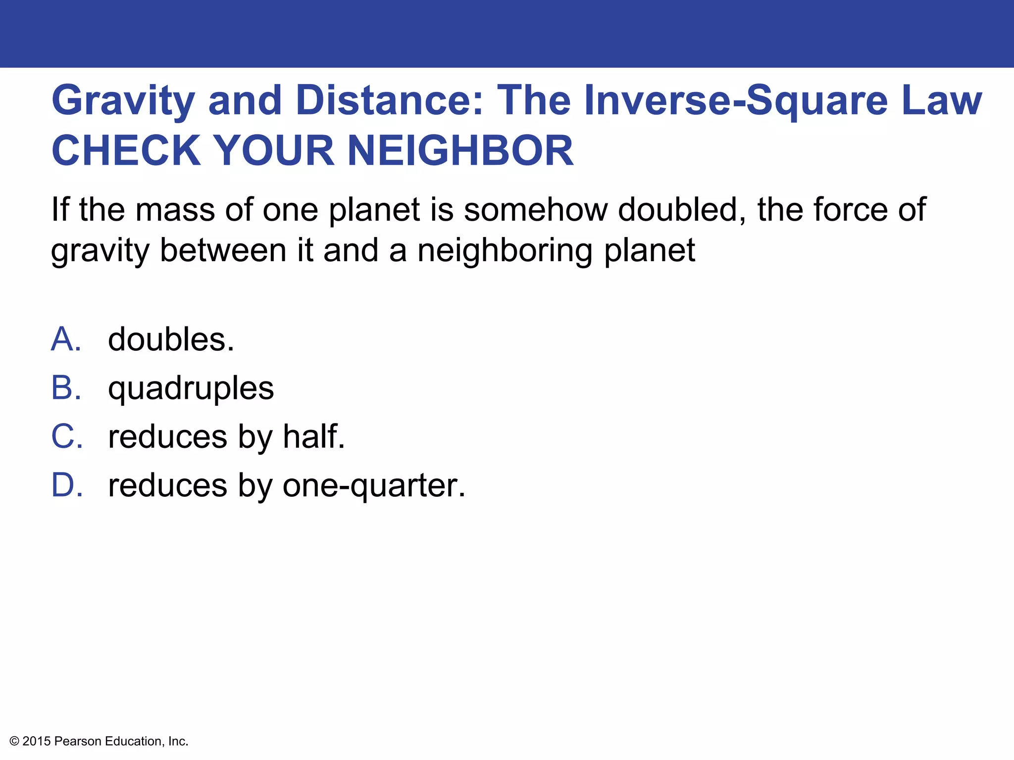Gravity and Distance: The Inverse-Square Law
CHECK YOUR NEIGHBOR
If the mass of one planet is somehow doubled, the force of
gravity between it and a neighboring planet
A. doubles.
B. quadruples
C. reduces by half.
D. reduces by one-quarter.
© 2015 Pearson Education, Inc.
 