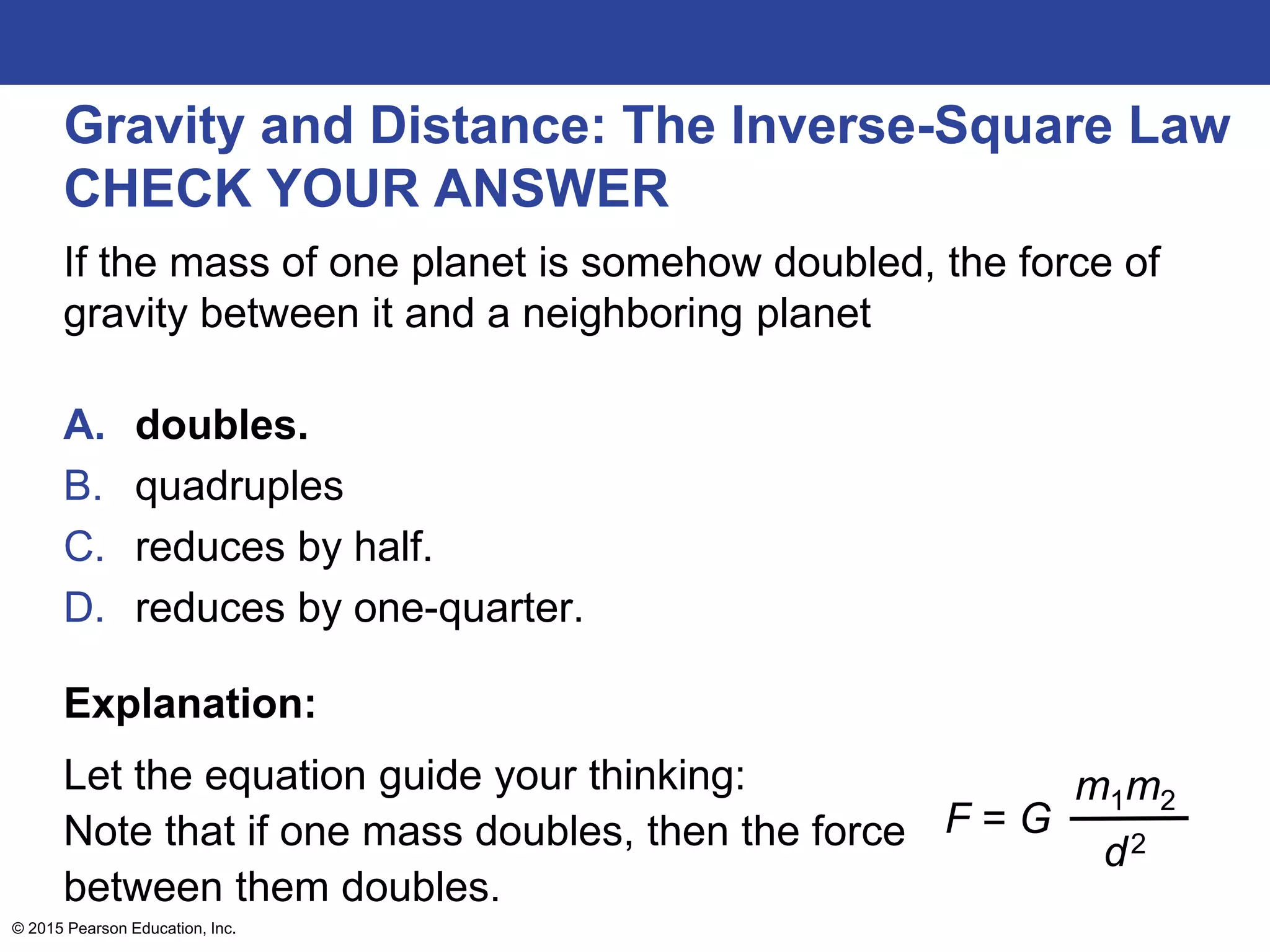 Gravity and Distance: The Inverse-Square Law
CHECK YOUR ANSWER
If the mass of one planet is somehow doubled, the force of
gravity between it and a neighboring planet
A. doubles.
B. quadruples
C. reduces by half.
D. reduces by one-quarter.
Explanation:
Let the equation guide your thinking:
Note that if one mass doubles, then the force
between them doubles.
© 2015 Pearson Education, Inc.
F = G
m1m2
d2
 