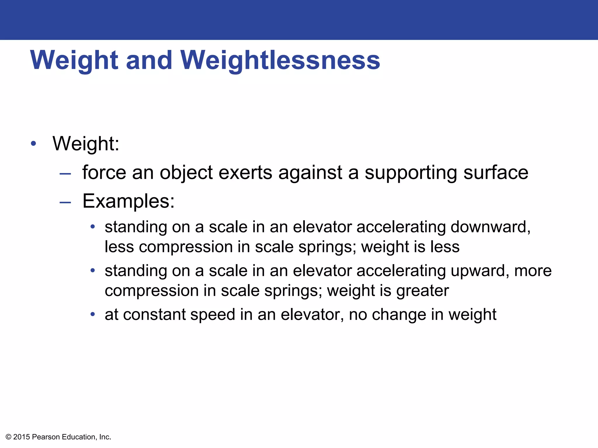 Weight and Weightlessness
• Weight:
– force an object exerts against a supporting surface
– Examples:
• standing on a scale in an elevator accelerating downward,
less compression in scale springs; weight is less
• standing on a scale in an elevator accelerating upward, more
compression in scale springs; weight is greater
• at constant speed in an elevator, no change in weight
© 2015 Pearson Education, Inc.
 