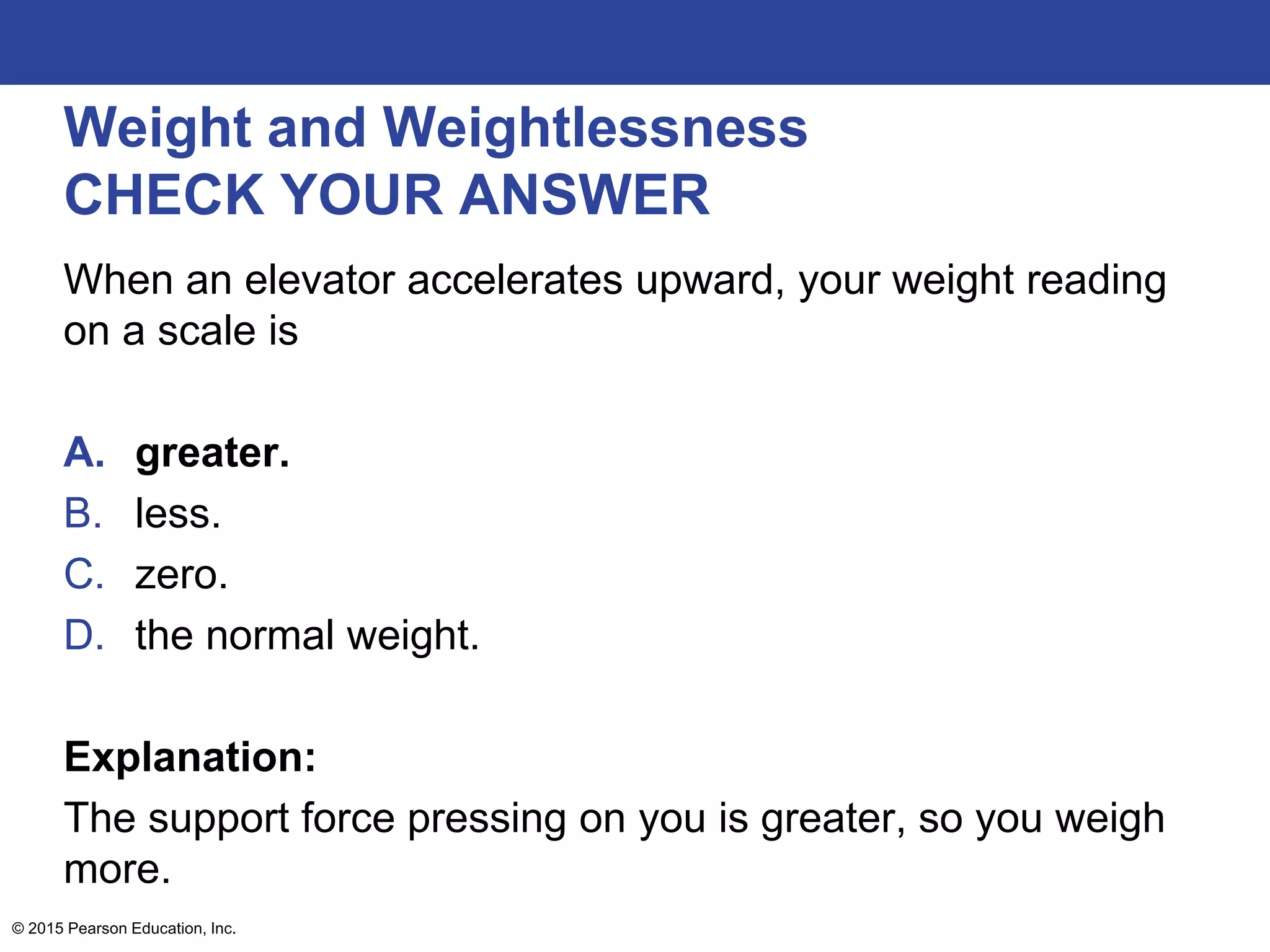 Weight and Weightlessness
CHECK YOUR ANSWER
When an elevator accelerates upward, your weight reading
on a scale is
A. greater.
B. less.
C. zero.
D. the normal weight.
Explanation:
The support force pressing on you is greater, so you weigh
more.
© 2015 Pearson Education, Inc.
 