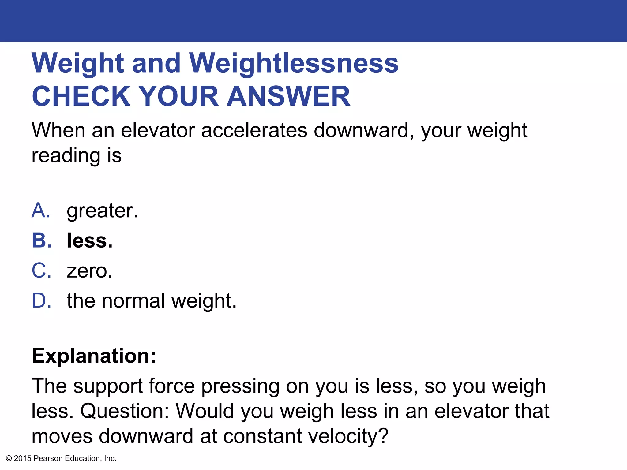 Weight and Weightlessness
CHECK YOUR ANSWER
When an elevator accelerates downward, your weight
reading is
A. greater.
B. less.
C. zero.
D. the normal weight.
Explanation:
The support force pressing on you is less, so you weigh
less. Question: Would you weigh less in an elevator that
moves downward at constant velocity?
© 2015 Pearson Education, Inc.
 