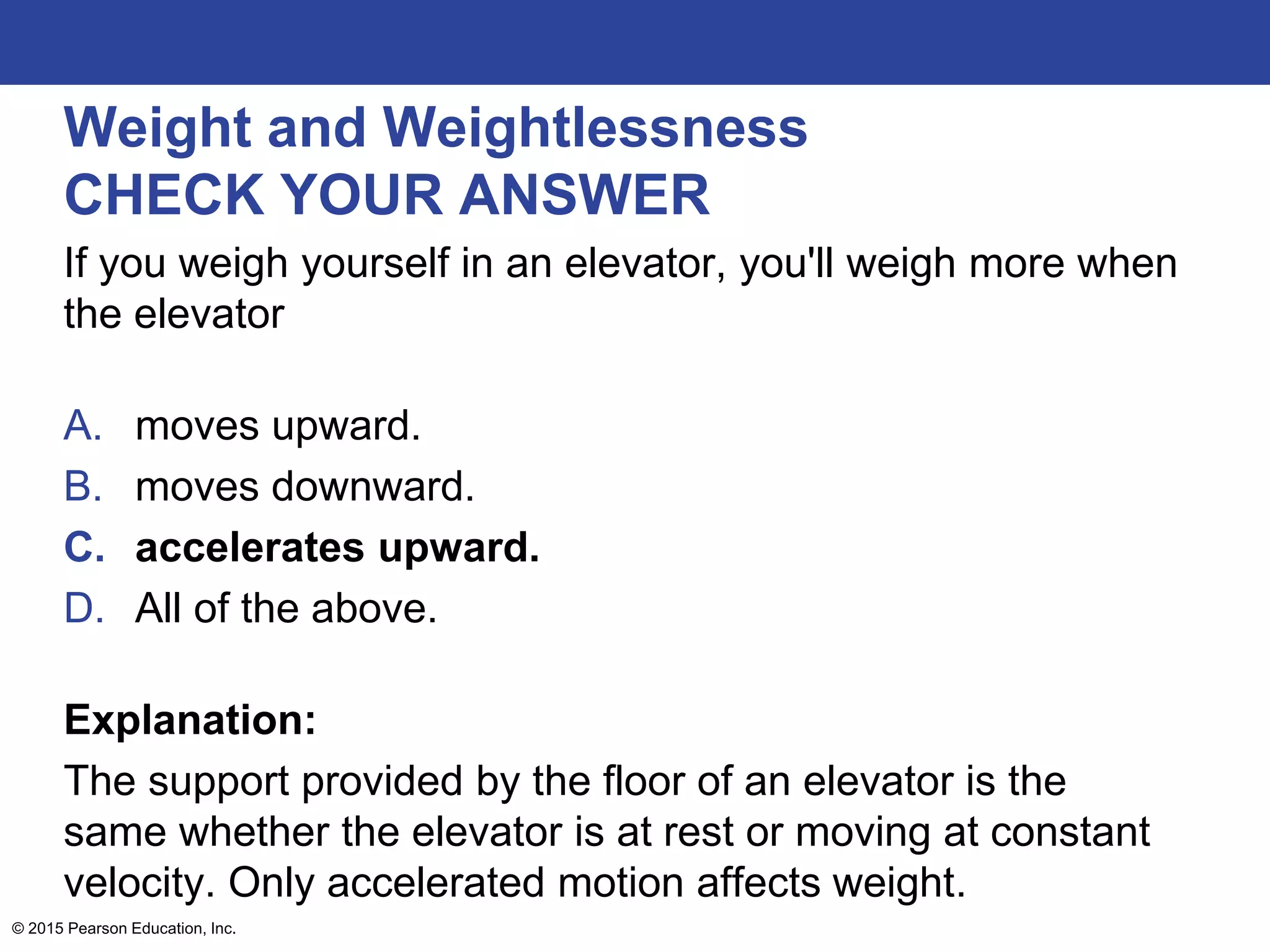Weight and Weightlessness
CHECK YOUR ANSWER
If you weigh yourself in an elevator, you'll weigh more when
the elevator
A. moves upward.
B. moves downward.
C. accelerates upward.
D. All of the above.
Explanation:
The support provided by the floor of an elevator is the
same whether the elevator is at rest or moving at constant
velocity. Only accelerated motion affects weight.
© 2015 Pearson Education, Inc.
 