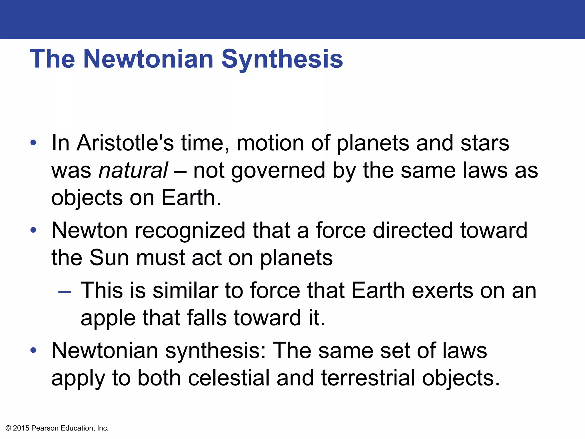 The Newtonian Synthesis
• In Aristotle's time, motion of planets and stars
was natural – not governed by the same laws as
objects on Earth.
• Newton recognized that a force directed toward
the Sun must act on planets
– This is similar to force that Earth exerts on an
apple that falls toward it.
• Newtonian synthesis: The same set of laws
apply to both celestial and terrestrial objects.
© 2015 Pearson Education, Inc.
 