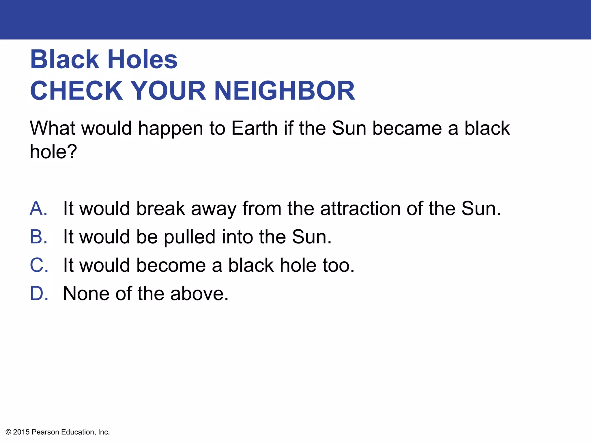 Black Holes
CHECK YOUR NEIGHBOR
What would happen to Earth if the Sun became a black
hole?
A. It would break away from the attraction of the Sun.
B. It would be pulled into the Sun.
C. It would become a black hole too.
D. None of the above.
© 2015 Pearson Education, Inc.
 