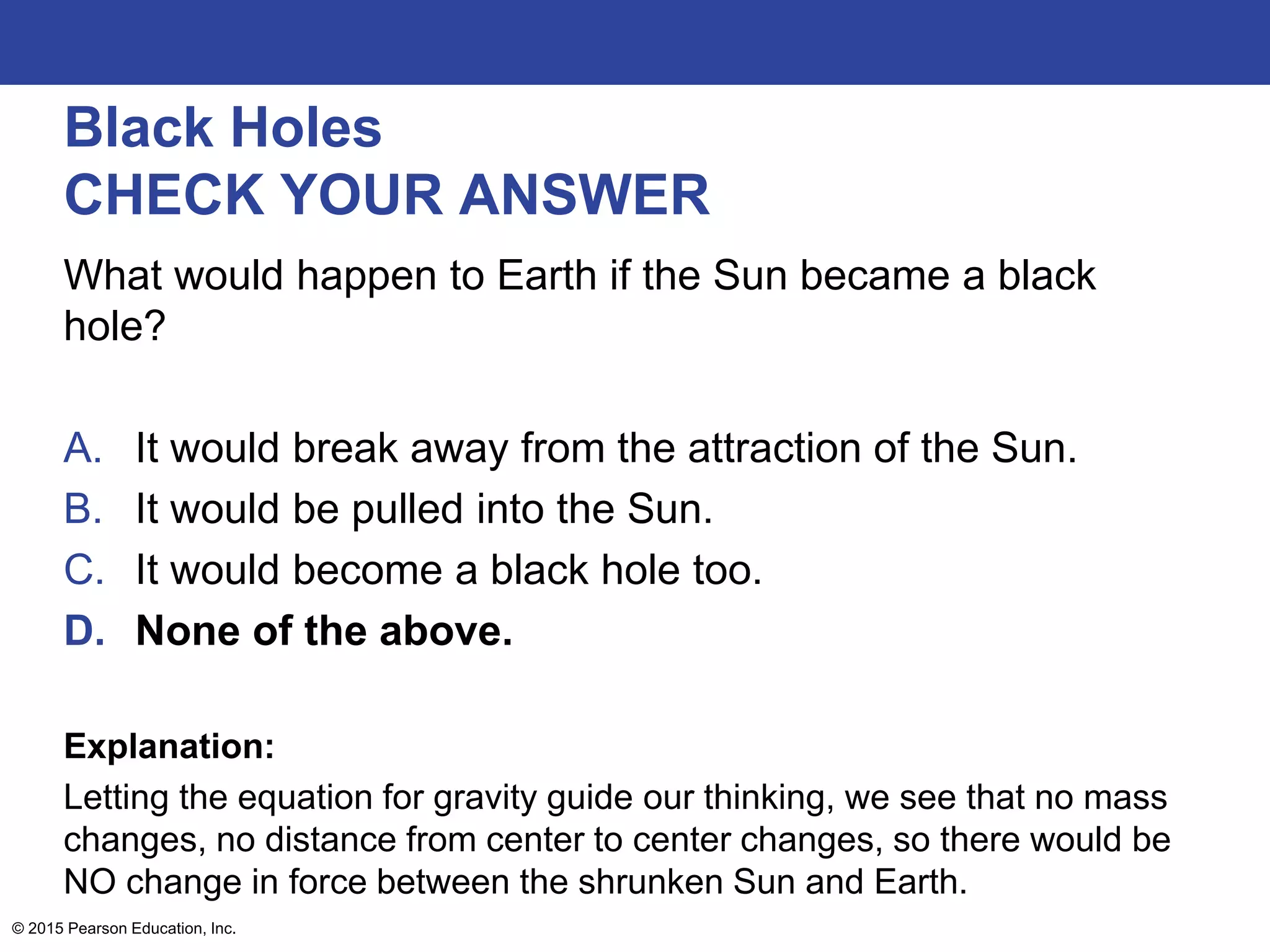Black Holes
CHECK YOUR ANSWER
What would happen to Earth if the Sun became a black
hole?
A. It would break away from the attraction of the Sun.
B. It would be pulled into the Sun.
C. It would become a black hole too.
D. None of the above.
Explanation:
Letting the equation for gravity guide our thinking, we see that no mass
changes, no distance from center to center changes, so there would be
NO change in force between the shrunken Sun and Earth.
© 2015 Pearson Education, Inc.
 
