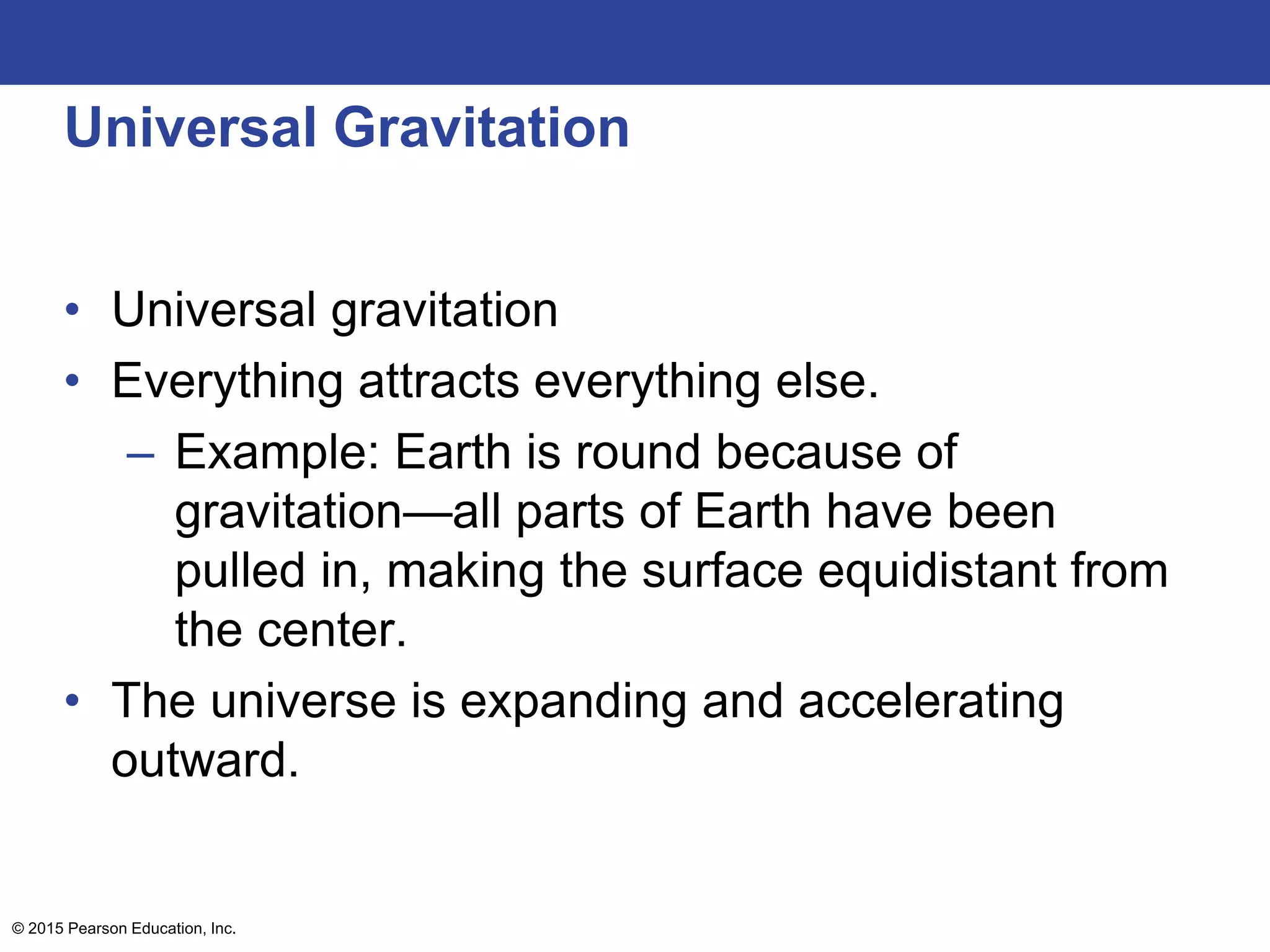 Universal Gravitation
• Universal gravitation
• Everything attracts everything else.
– Example: Earth is round because of
gravitation—all parts of Earth have been
pulled in, making the surface equidistant from
the center.
• The universe is expanding and accelerating
outward.
© 2015 Pearson Education, Inc.
 