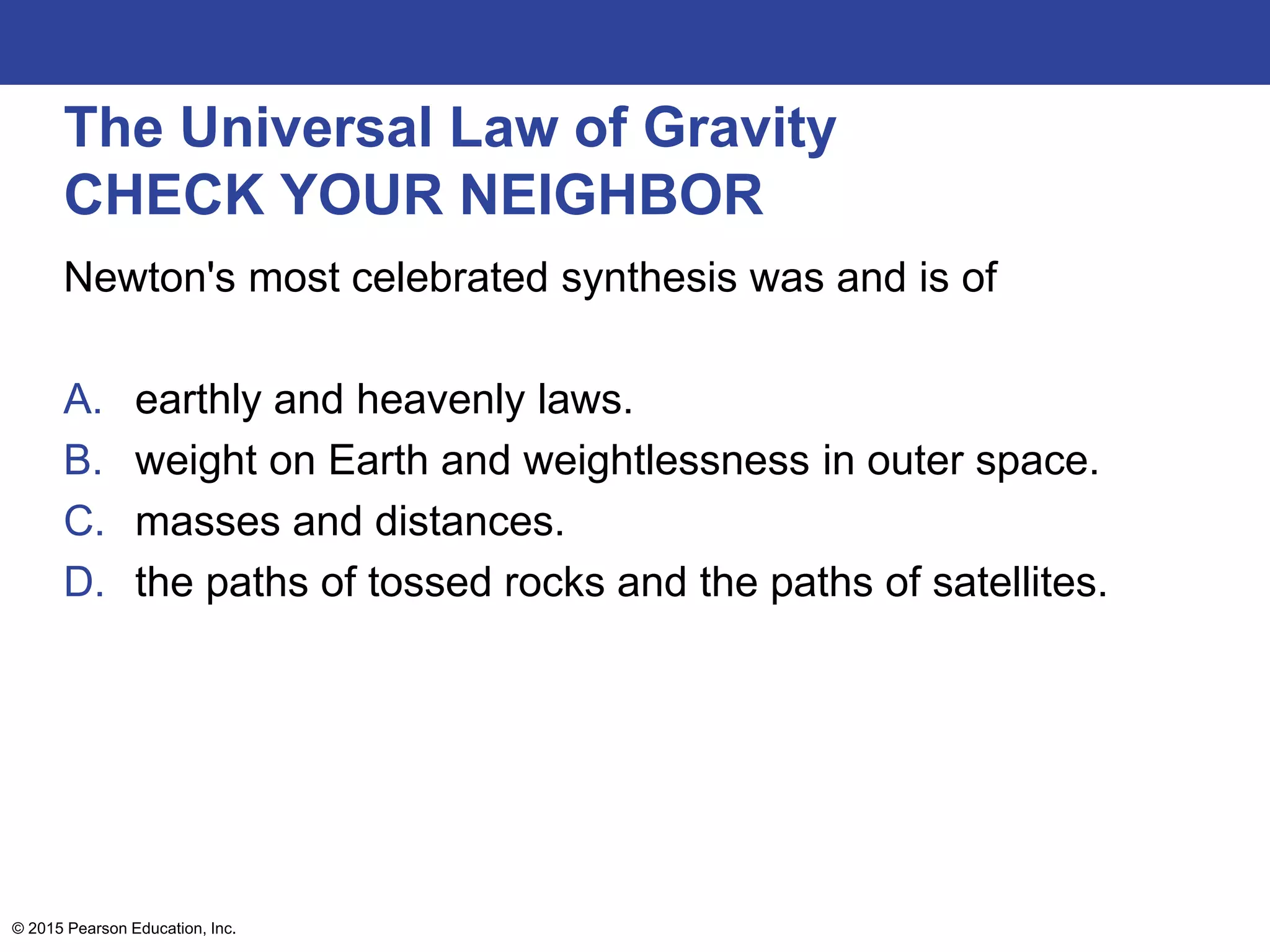 The Universal Law of Gravity
CHECK YOUR NEIGHBOR
Newton's most celebrated synthesis was and is of
A. earthly and heavenly laws.
B. weight on Earth and weightlessness in outer space.
C. masses and distances.
D. the paths of tossed rocks and the paths of satellites.
© 2015 Pearson Education, Inc.
 