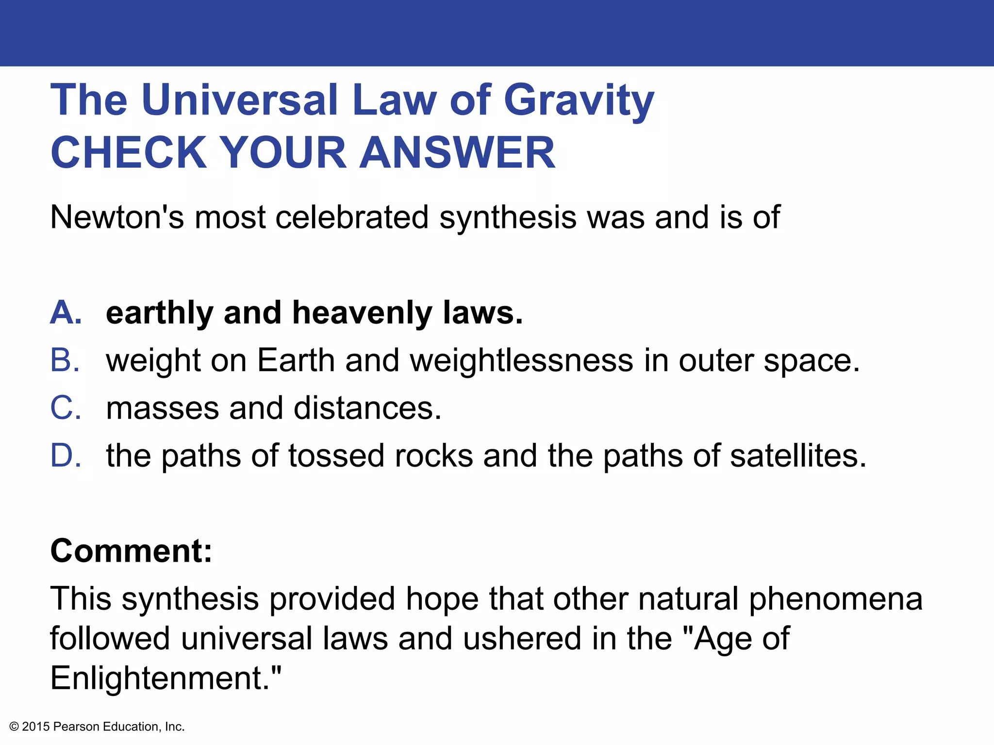 The Universal Law of Gravity
CHECK YOUR ANSWER
Newton's most celebrated synthesis was and is of
A. earthly and heavenly laws.
B. weight on Earth and weightlessness in outer space.
C. masses and distances.
D. the paths of tossed rocks and the paths of satellites.
Comment:
This synthesis provided hope that other natural phenomena
followed universal laws and ushered in the "Age of
Enlightenment."
© 2015 Pearson Education, Inc.
 